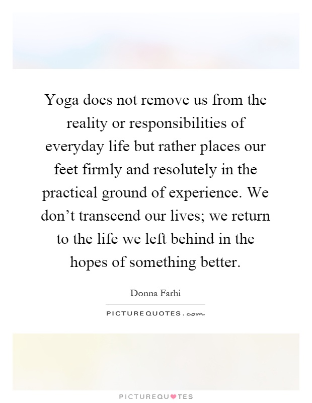 Yoga does not remove us from the reality or responsibilities of everyday life but rather places our feet firmly and resolutely in the practical ground of experience. We don't transcend our lives; we return to the life we left behind in the hopes of something better Picture Quote #1