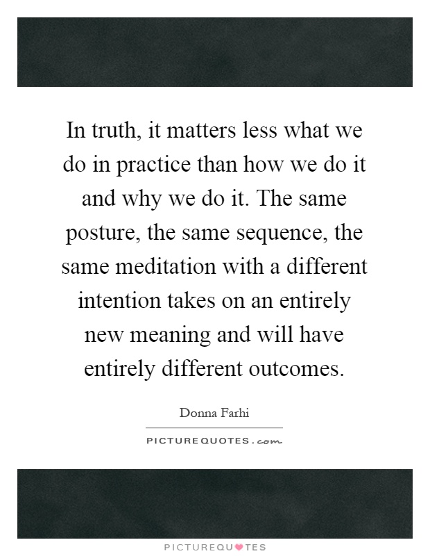 In truth, it matters less what we do in practice than how we do it and why we do it. The same posture, the same sequence, the same meditation with a different intention takes on an entirely new meaning and will have entirely different outcomes Picture Quote #1