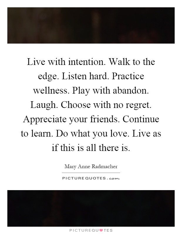 Live with intention. Walk to the edge. Listen hard. Practice wellness. Play with abandon. Laugh. Choose with no regret. Appreciate your friends. Continue to learn. Do what you love. Live as if this is all there is Picture Quote #1