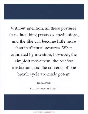 Without intention, all these postures, these breathing practices, meditations, and the like can become little more than ineffectual gestures. When animated by intention, however, the simplest movement, the briefest meditation, and the contents of one breath cycle are made potent Picture Quote #1