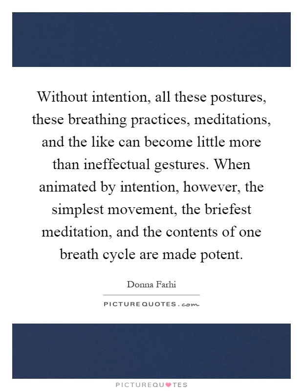 Without intention, all these postures, these breathing practices, meditations, and the like can become little more than ineffectual gestures. When animated by intention, however, the simplest movement, the briefest meditation, and the contents of one breath cycle are made potent Picture Quote #1