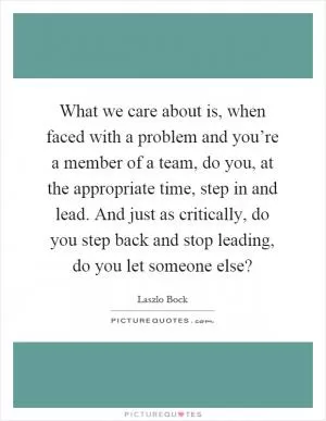 What we care about is, when faced with a problem and you’re a member of a team, do you, at the appropriate time, step in and lead. And just as critically, do you step back and stop leading, do you let someone else? Picture Quote #1