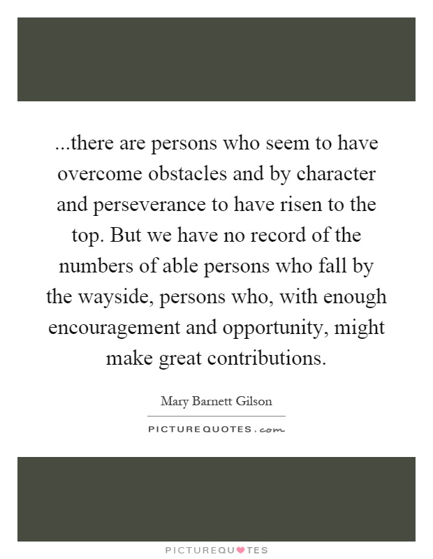 ...there are persons who seem to have overcome obstacles and by character and perseverance to have risen to the top. But we have no record of the numbers of able persons who fall by the wayside, persons who, with enough encouragement and opportunity, might make great contributions Picture Quote #1
