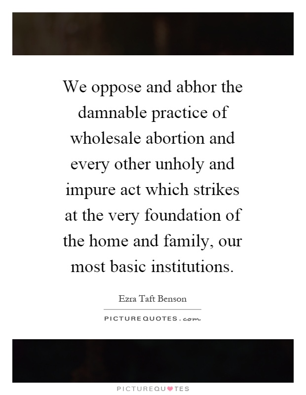 We oppose and abhor the damnable practice of wholesale abortion and every other unholy and impure act which strikes at the very foundation of the home and family, our most basic institutions Picture Quote #1