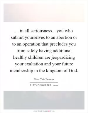 ... in all seriousness... you who submit yourselves to an abortion or to an operation that precludes you from safely having additional healthy children are jeopardizing your exaltation and your future membership in the kingdom of God Picture Quote #1