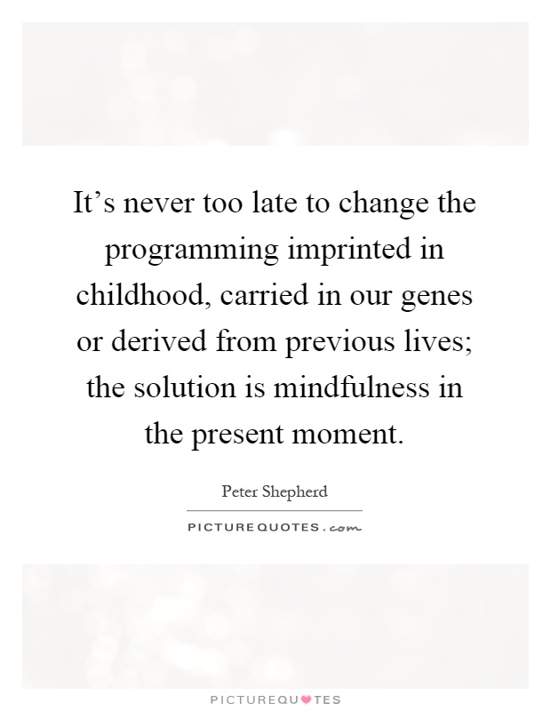 It's never too late to change the programming imprinted in childhood, carried in our genes or derived from previous lives; the solution is mindfulness in the present moment Picture Quote #1