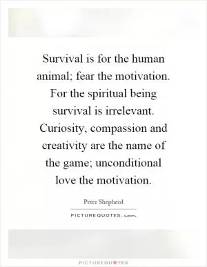Survival is for the human animal; fear the motivation. For the spiritual being survival is irrelevant. Curiosity, compassion and creativity are the name of the game; unconditional love the motivation Picture Quote #1