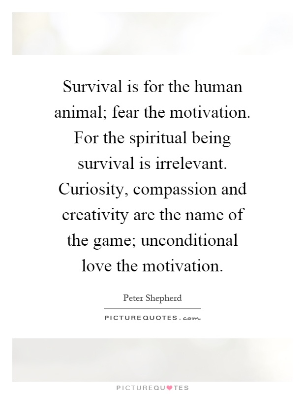 Survival is for the human animal; fear the motivation. For the spiritual being survival is irrelevant. Curiosity, compassion and creativity are the name of the game; unconditional love the motivation Picture Quote #1