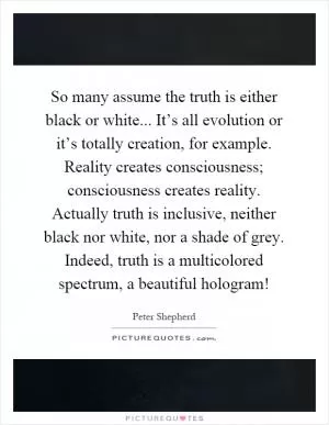 So many assume the truth is either black or white... It’s all evolution or it’s totally creation, for example. Reality creates consciousness; consciousness creates reality. Actually truth is inclusive, neither black nor white, nor a shade of grey. Indeed, truth is a multicolored spectrum, a beautiful hologram! Picture Quote #1