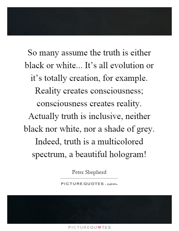 So many assume the truth is either black or white... It's all evolution or it's totally creation, for example. Reality creates consciousness; consciousness creates reality. Actually truth is inclusive, neither black nor white, nor a shade of grey. Indeed, truth is a multicolored spectrum, a beautiful hologram! Picture Quote #1