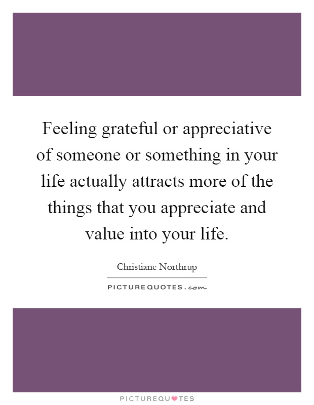 Feeling grateful or appreciative of someone or something in your life actually attracts more of the things that you appreciate and value into your life Picture Quote #1