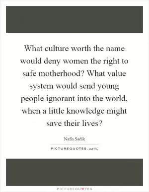 What culture worth the name would deny women the right to safe motherhood? What value system would send young people ignorant into the world, when a little knowledge might save their lives? Picture Quote #1