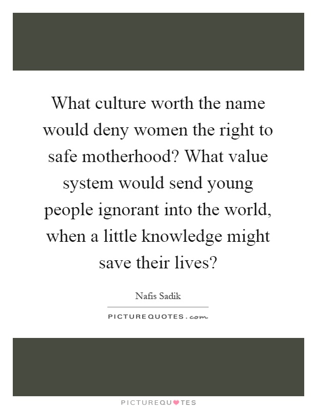 What culture worth the name would deny women the right to safe motherhood? What value system would send young people ignorant into the world, when a little knowledge might save their lives? Picture Quote #1