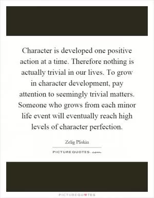 Character is developed one positive action at a time. Therefore nothing is actually trivial in our lives. To grow in character development, pay attention to seemingly trivial matters. Someone who grows from each minor life event will eventually reach high levels of character perfection Picture Quote #1