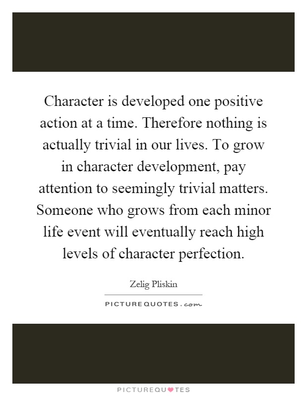 Character is developed one positive action at a time. Therefore nothing is actually trivial in our lives. To grow in character development, pay attention to seemingly trivial matters. Someone who grows from each minor life event will eventually reach high levels of character perfection Picture Quote #1