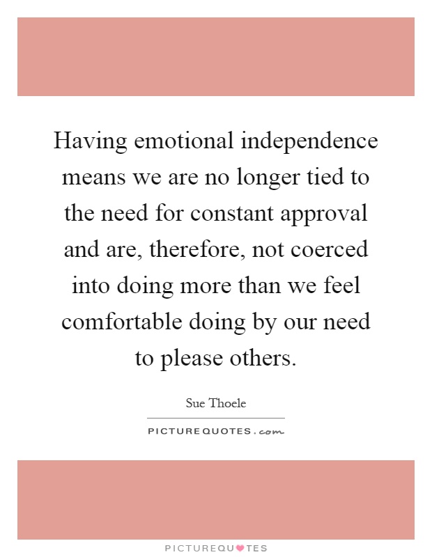Having emotional independence means we are no longer tied to the need for constant approval and are, therefore, not coerced into doing more than we feel comfortable doing by our need to please others Picture Quote #1