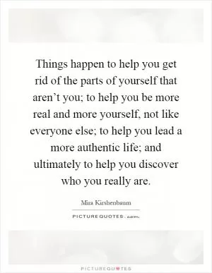 Things happen to help you get rid of the parts of yourself that aren’t you; to help you be more real and more yourself, not like everyone else; to help you lead a more authentic life; and ultimately to help you discover who you really are Picture Quote #1