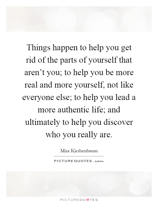 Things happen to help you get rid of the parts of yourself that aren't you; to help you be more real and more yourself, not like everyone else; to help you lead a more authentic life; and ultimately to help you discover who you really are Picture Quote #1