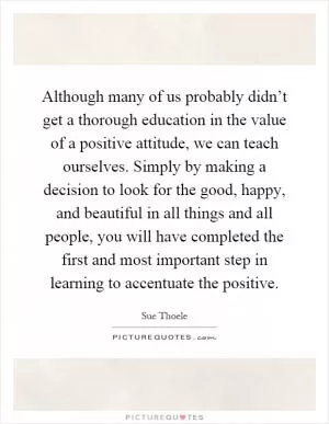 Although many of us probably didn’t get a thorough education in the value of a positive attitude, we can teach ourselves. Simply by making a decision to look for the good, happy, and beautiful in all things and all people, you will have completed the first and most important step in learning to accentuate the positive Picture Quote #1