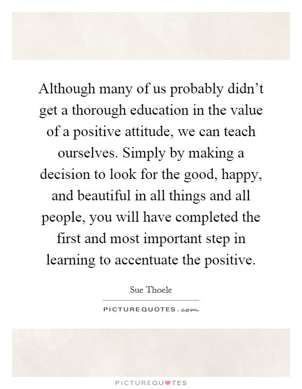 Although many of us probably didn't get a thorough education in the value of a positive attitude, we can teach ourselves. Simply by making a decision to look for the good, happy, and beautiful in all things and all people, you will have completed the first and most important step in learning to accentuate the positive Picture Quote #1