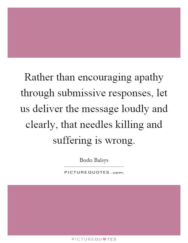 Rather than encouraging apathy through submissive responses, let us deliver the message loudly and clearly, that needles killing and suffering is wrong Picture Quote #1