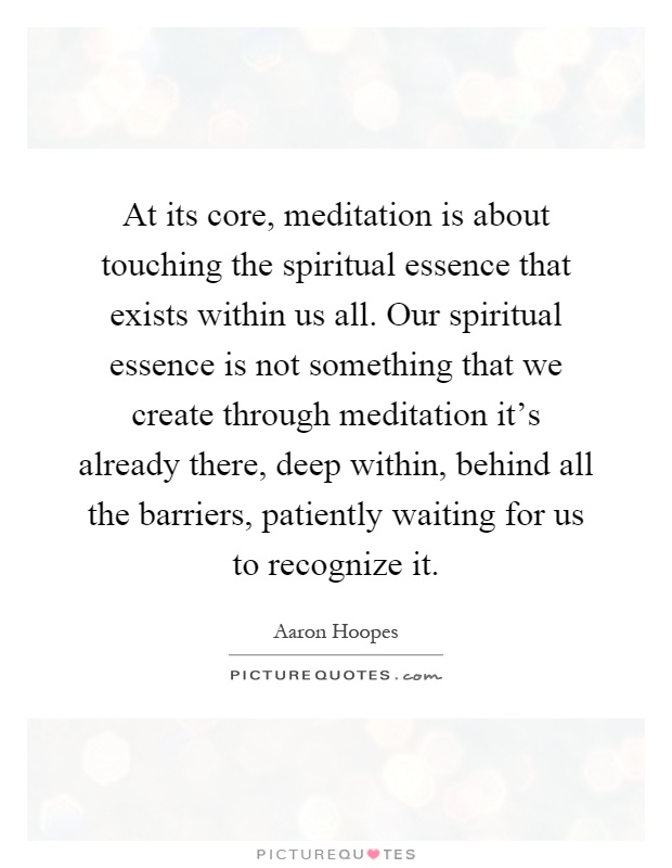 At its core, meditation is about touching the spiritual essence that exists within us all. Our spiritual essence is not something that we create through meditation it's already there, deep within, behind all the barriers, patiently waiting for us to recognize it Picture Quote #1