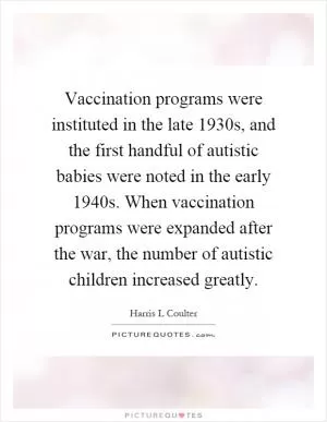Vaccination programs were instituted in the late 1930s, and the first handful of autistic babies were noted in the early 1940s. When vaccination programs were expanded after the war, the number of autistic children increased greatly Picture Quote #1
