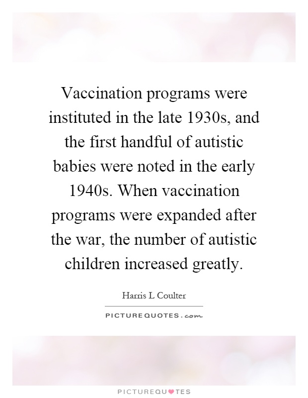 Vaccination programs were instituted in the late 1930s, and the first handful of autistic babies were noted in the early 1940s. When vaccination programs were expanded after the war, the number of autistic children increased greatly Picture Quote #1