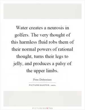 Water creates a neurosis in golfers. The very thought of this harmless fluid robs them of their normal powers of rational thought, turns their legs to jelly, and produces a palsy of the upper limbs Picture Quote #1