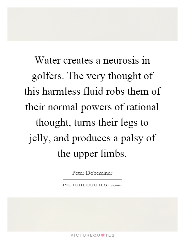 Water creates a neurosis in golfers. The very thought of this harmless fluid robs them of their normal powers of rational thought, turns their legs to jelly, and produces a palsy of the upper limbs Picture Quote #1