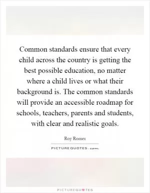 Common standards ensure that every child across the country is getting the best possible education, no matter where a child lives or what their background is. The common standards will provide an accessible roadmap for schools, teachers, parents and students, with clear and realistic goals Picture Quote #1