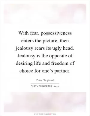 With fear, possessiveness enters the picture, then jealousy rears its ugly head. Jealousy is the opposite of desiring life and freedom of choice for one’s partner Picture Quote #1