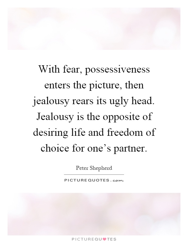 With fear, possessiveness enters the picture, then jealousy rears its ugly head. Jealousy is the opposite of desiring life and freedom of choice for one's partner Picture Quote #1