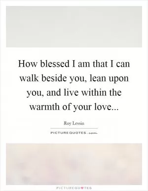 How blessed I am that I can walk beside you, lean upon you, and live within the warmth of your love Picture Quote #1