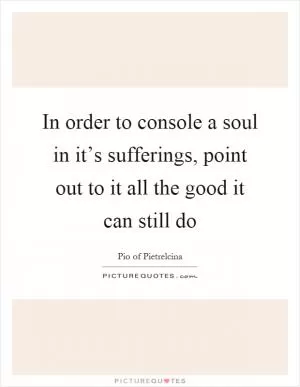 In order to console a soul in it’s sufferings, point out to it all the good it can still do Picture Quote #1