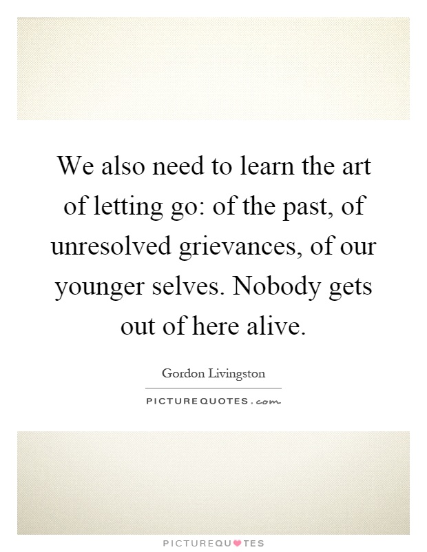 We also need to learn the art of letting go: of the past, of unresolved grievances, of our younger selves. Nobody gets out of here alive Picture Quote #1