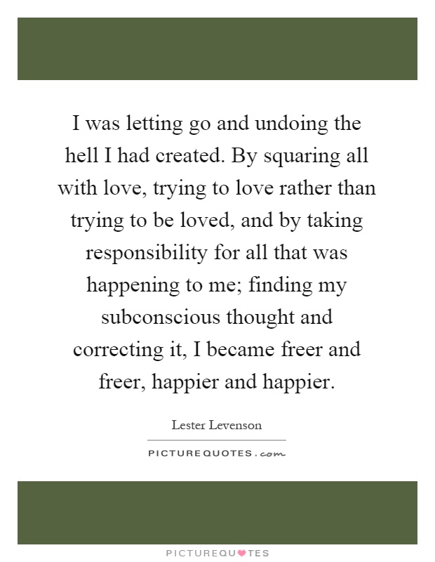 I was letting go and undoing the hell I had created. By squaring all with love, trying to love rather than trying to be loved, and by taking responsibility for all that was happening to me; finding my subconscious thought and correcting it, I became freer and freer, happier and happier Picture Quote #1