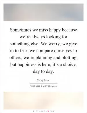 Sometimes we miss happy because we’re always looking for something else. We worry, we give in to fear, we compare ourselves to others, we’re planning and plotting, but happiness is here, it’s a choice, day to day Picture Quote #1