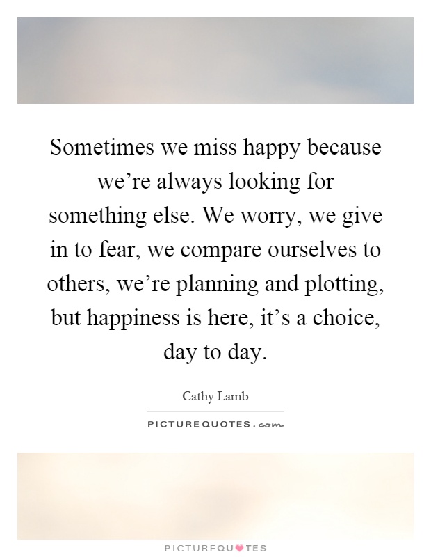 Sometimes we miss happy because we're always looking for something else. We worry, we give in to fear, we compare ourselves to others, we're planning and plotting, but happiness is here, it's a choice, day to day Picture Quote #1
