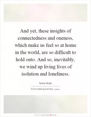 And yet, these insights of connectedness and oneness, which make us feel so at home in the world, are so difficult to hold onto. And so, inevitably, we wind up living lives of isolation and loneliness Picture Quote #1
