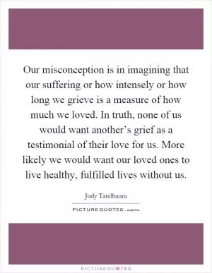 Our misconception is in imagining that our suffering or how intensely or how long we grieve is a measure of how much we loved. In truth, none of us would want another’s grief as a testimonial of their love for us. More likely we would want our loved ones to live healthy, fulfilled lives without us Picture Quote #1