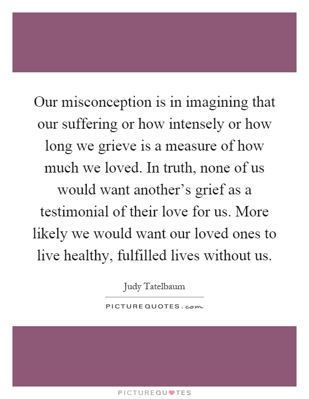 Our misconception is in imagining that our suffering or how intensely or how long we grieve is a measure of how much we loved. In truth, none of us would want another's grief as a testimonial of their love for us. More likely we would want our loved ones to live healthy, fulfilled lives without us Picture Quote #1