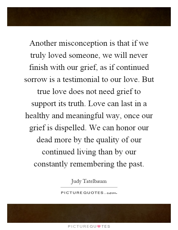 Another misconception is that if we truly loved someone, we will never finish with our grief, as if continued sorrow is a testimonial to our love. But true love does not need grief to support its truth. Love can last in a healthy and meaningful way, once our grief is dispelled. We can honor our dead more by the quality of our continued living than by our constantly remembering the past Picture Quote #1
