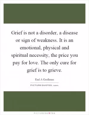 Grief is not a disorder, a disease or sign of weakness. It is an emotional, physical and spiritual necessity, the price you pay for love. The only cure for grief is to grieve Picture Quote #1