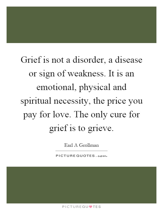 Grief is not a disorder, a disease or sign of weakness. It is an emotional, physical and spiritual necessity, the price you pay for love. The only cure for grief is to grieve Picture Quote #1