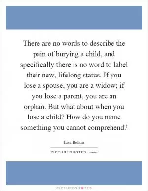 There are no words to describe the pain of burying a child, and specifically there is no word to label their new, lifelong status. If you lose a spouse, you are a widow; if you lose a parent, you are an orphan. But what about when you lose a child? How do you name something you cannot comprehend? Picture Quote #1