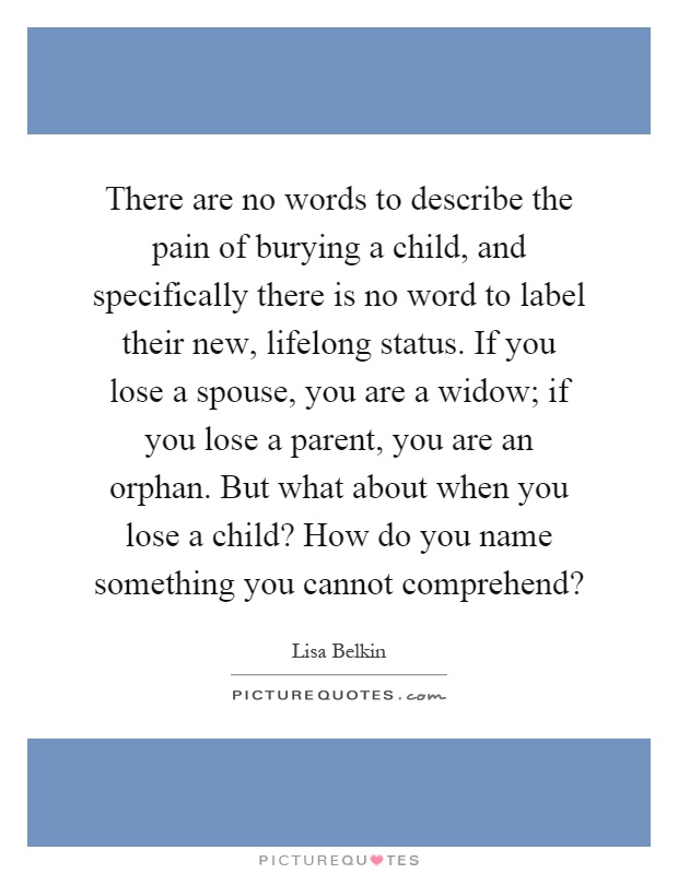 There are no words to describe the pain of burying a child, and specifically there is no word to label their new, lifelong status. If you lose a spouse, you are a widow; if you lose a parent, you are an orphan. But what about when you lose a child? How do you name something you cannot comprehend? Picture Quote #1