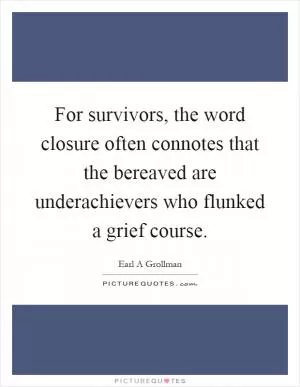 For survivors, the word closure often connotes that the bereaved are underachievers who flunked a grief course Picture Quote #1