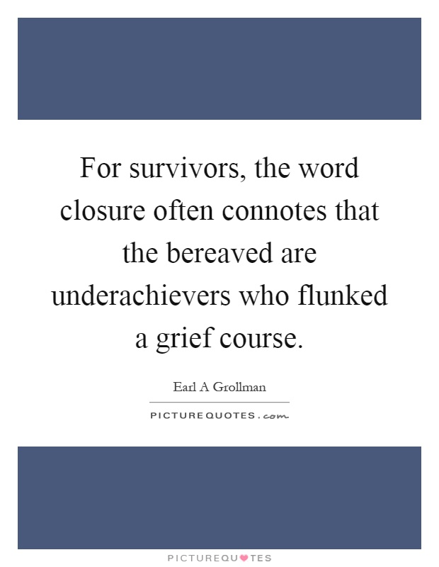 For survivors, the word closure often connotes that the bereaved are underachievers who flunked a grief course Picture Quote #1