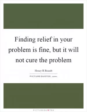 Finding relief in your problem is fine, but it will not cure the problem Picture Quote #1